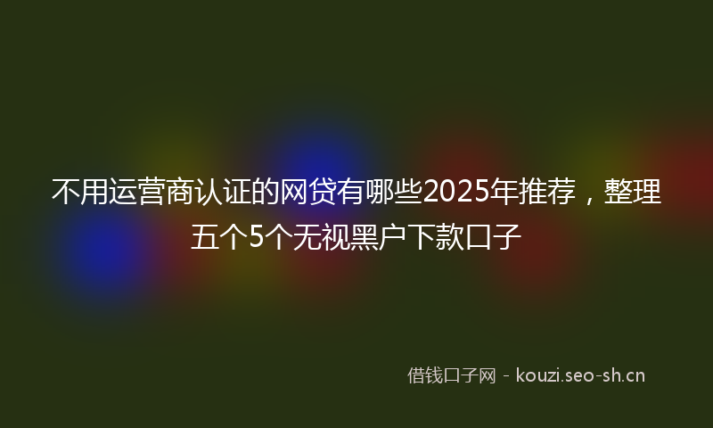 不用运营商认证的网贷有哪些2025年推荐，整理五个5个无视黑户下款口子