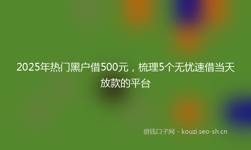 2025年热门黑户借500元，梳理5个无忧速借当天放款的平台