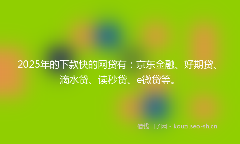 2025年的下款快的网贷有：京东金融、好期贷、滴水贷、读秒贷、e微贷等。