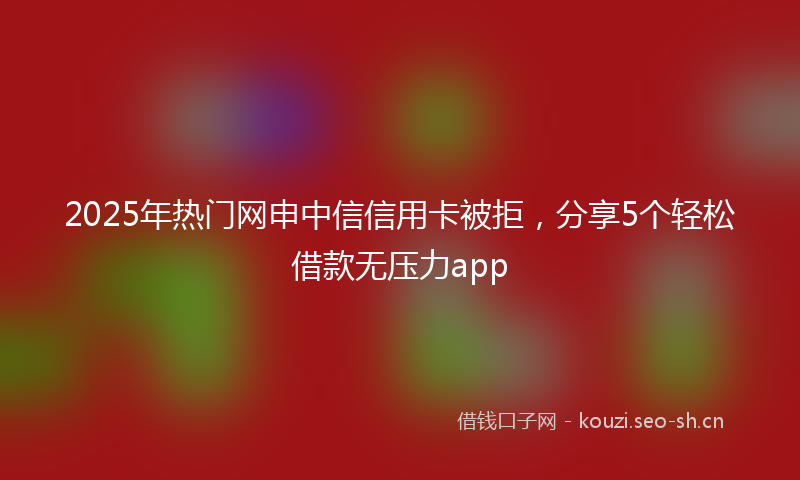 2025年热门网申中信信用卡被拒，分享5个轻松借款无压力app