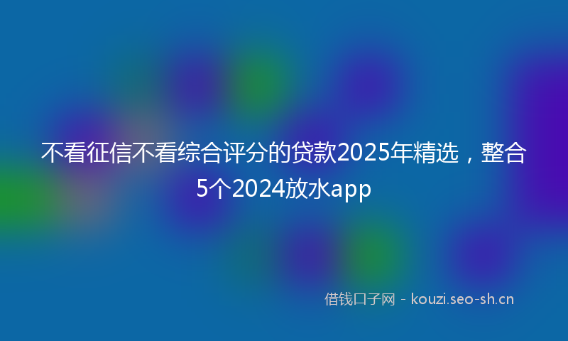 不看征信不看综合评分的贷款2025年精选，整合5个2024放水app