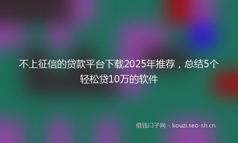 不上征信的贷款平台下载2025年推荐，总结5个轻松贷10万的软件