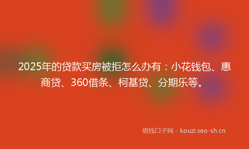 2025年的贷款买房被拒怎么办有：小花钱包、惠商贷、360借条、柯基贷、分期乐等。