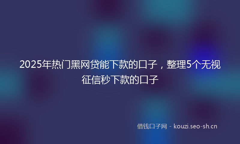 2025年热门黑网贷能下款的口子，整理5个无视征信秒下款的口子