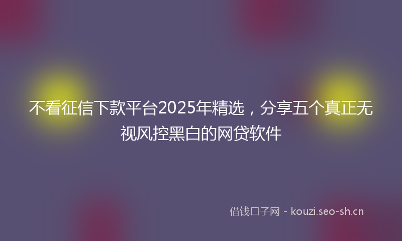 不看征信下款平台2025年精选，分享五个真正无视风控黑白的网贷软件