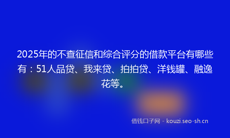 2025年的不查征信和综合评分的借款平台有哪些有：51人品贷、我来贷、拍拍贷、洋钱罐、融逸花等。