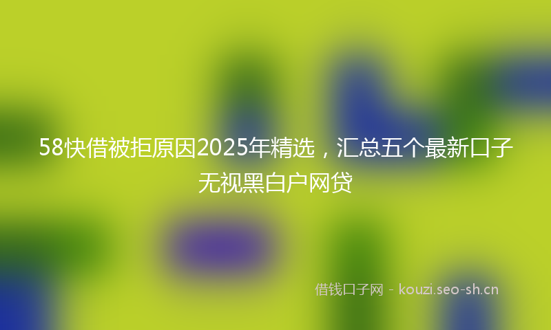 58快借被拒原因2025年精选，汇总五个最新口子无视黑白户网贷