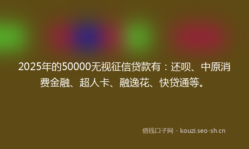 2025年的50000无视征信贷款有：还呗、中原消费金融、超人卡、融逸花、快贷通等。