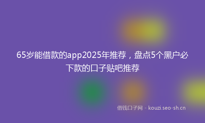 65岁能借款的app2025年推荐,盘点5个黑户必下款的口子贴吧推荐