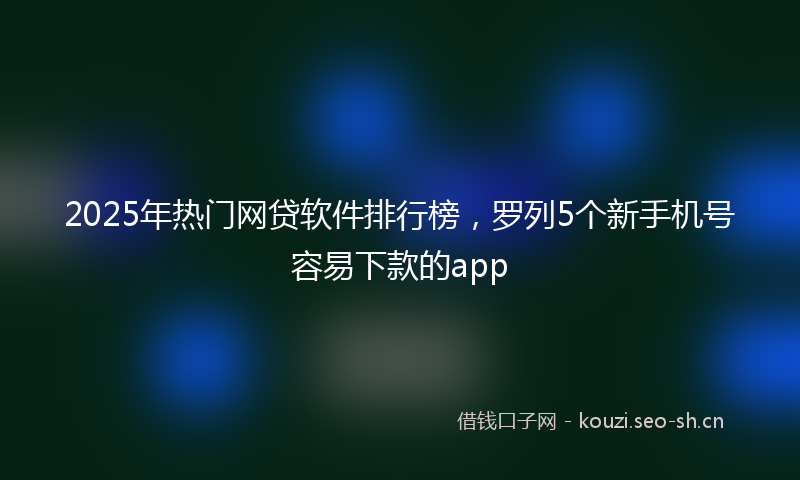 2025年热门网贷软件排行榜，罗列5个新手机号容易下款的app