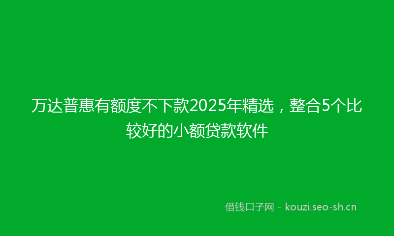 万达普惠有额度不下款2025年精选,整合5个比较好的小额贷款软件