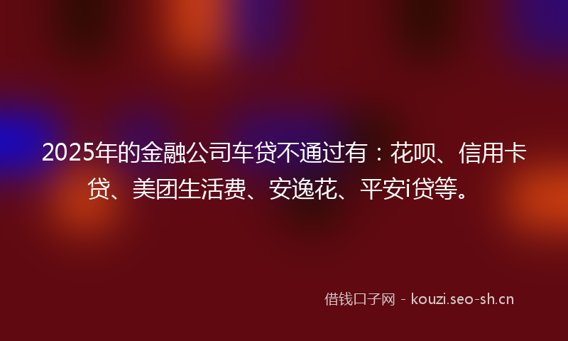 2025年的金融公司车贷不通过有：花呗、信用卡贷、美团生活费、安逸花、平安i贷等。