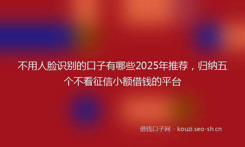 不用人脸识别的口子有哪些2025年推荐，归纳五个不看征信小额借钱的平台