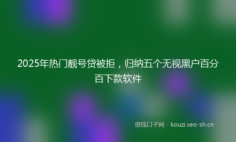 2025年热门靓号贷被拒，归纳五个无视黑户百分百下款软件