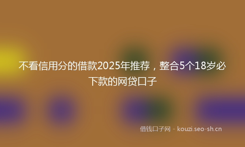 不看信用分的借款2025年推荐，整合5个18岁必下款的网贷口子
