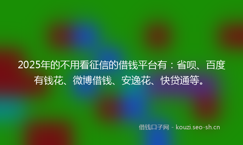 2025年的不用看征信的借钱平台有：省呗、百度有钱花、微博借钱、安逸花、快贷通等。