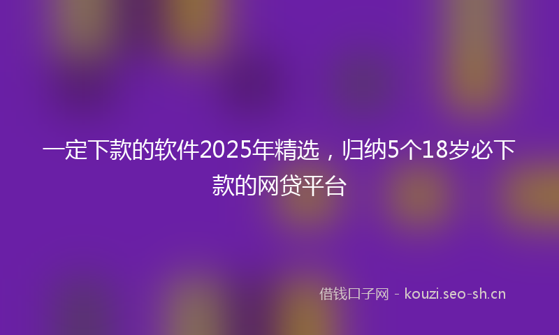 一定下款的软件2025年精选，归纳5个18岁必下款的网贷平台
