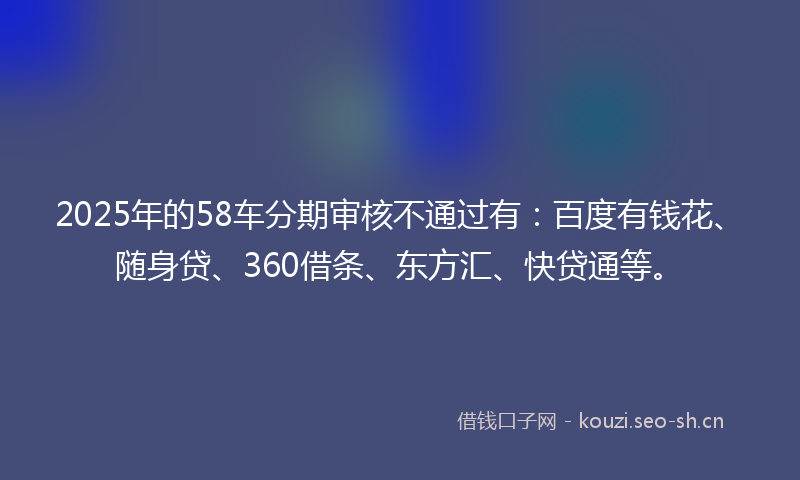 2025年的58车分期审核不通过有:百度有钱花、随身贷、360借条、东方汇、快贷通等。