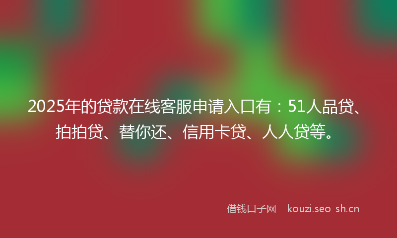 2025年的贷款在线客服申请入口有：51人品贷、拍拍贷、替你还、信用卡贷、人人贷等。