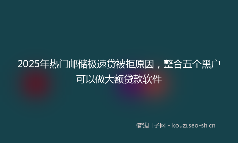2025年热门邮储极速贷被拒原因，整合五个黑户可以做大额贷款软件