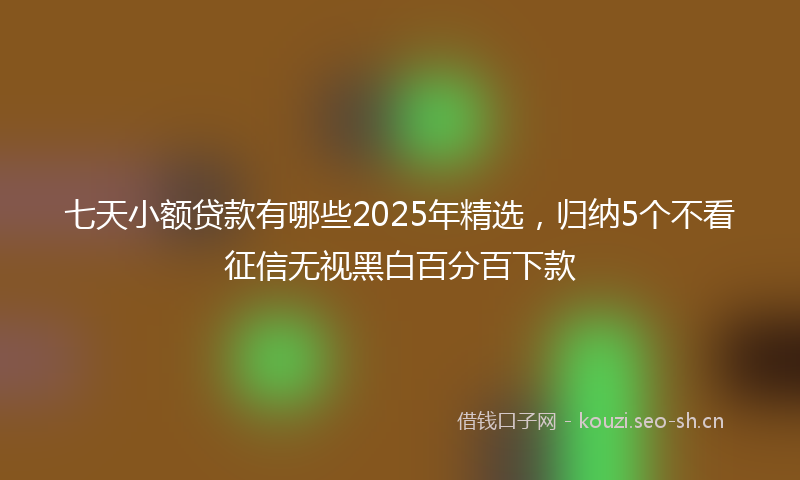 七天小额贷款有哪些2025年精选，归纳5个不看征信无视黑白百分百下款