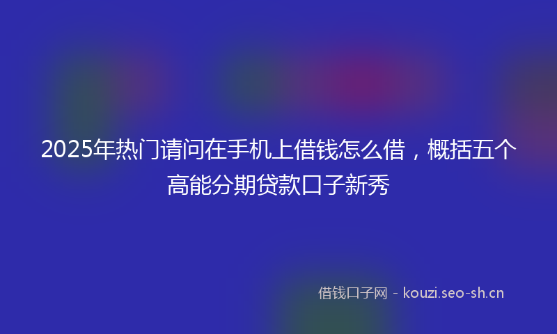 2025年热门请问在手机上借钱怎么借，概括五个高能分期贷款口子新秀