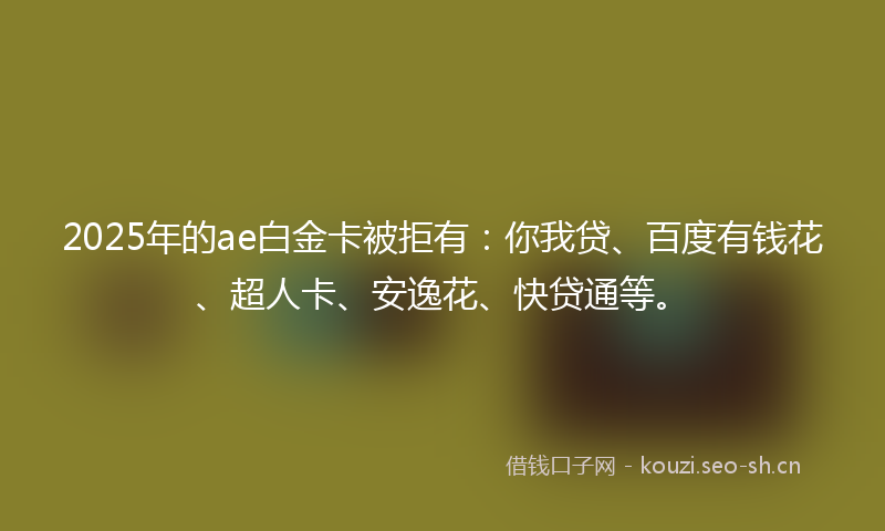 2025年的ae白金卡被拒有：你我贷、百度有钱花、超人卡、安逸花、快贷通等。