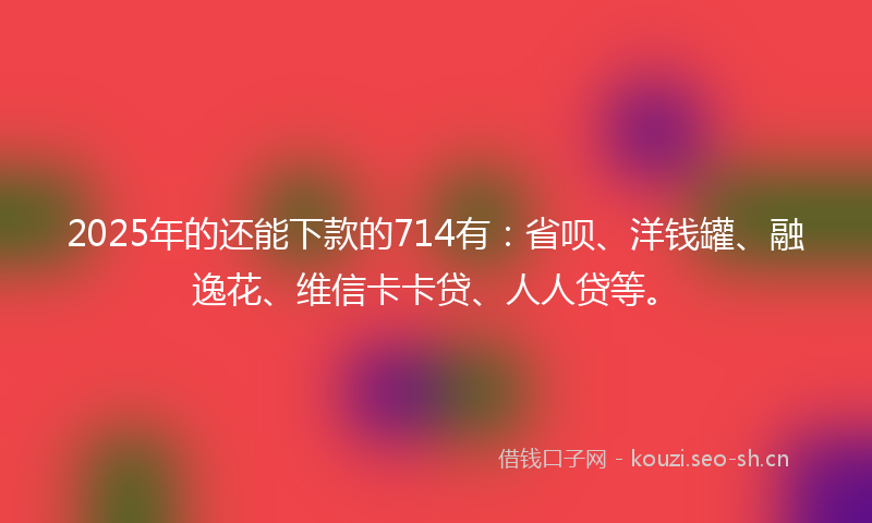 2025年的还能下款的714有：省呗、洋钱罐、融逸花、维信卡卡贷、人人贷等。