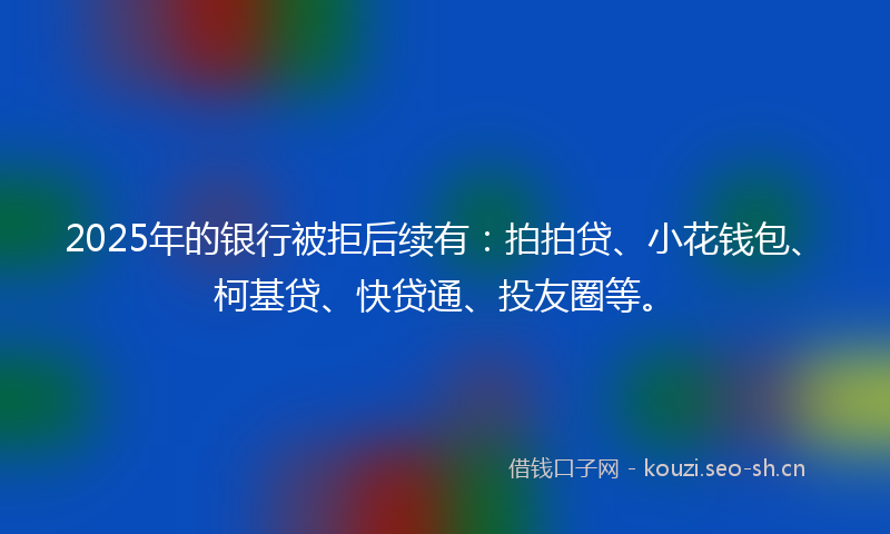 2025年的银行被拒后续有：拍拍贷、小花钱包、柯基贷、快贷通、投友圈等。