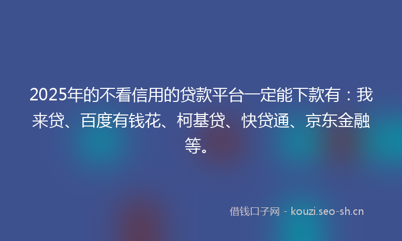 2025年的不看信用的贷款平台一定能下款有：我来贷、百度有钱花、柯基贷、快贷通、京东金融等。
