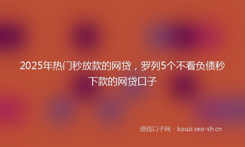 2025年热门秒放款的网贷，罗列5个不看负债秒下款的网贷口子