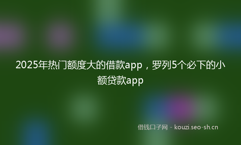 2025年热门额度大的借款app，罗列5个必下的小额贷款app
