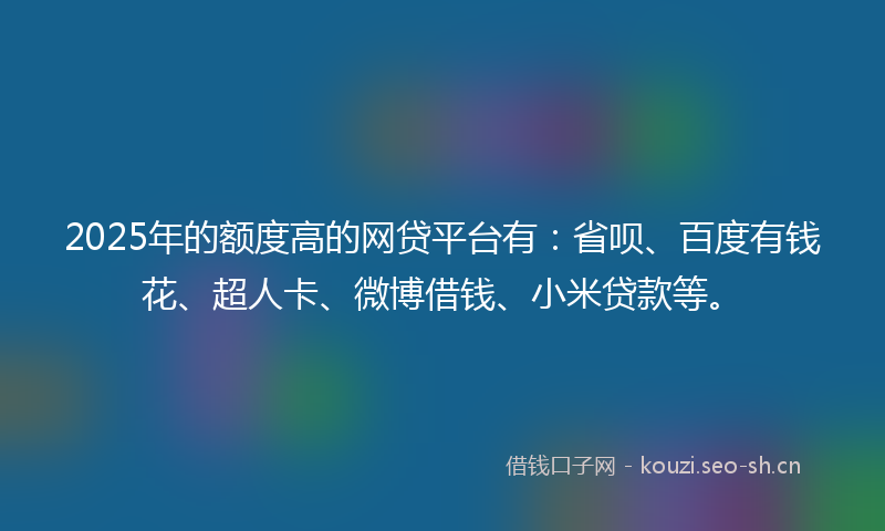 2025年的额度高的网贷平台有：省呗、百度有钱花、超人卡、微博借钱、小米贷款等。