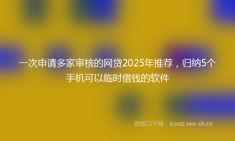 一次申请多家审核的网贷2025年推荐，归纳5个手机可以临时借钱的软件