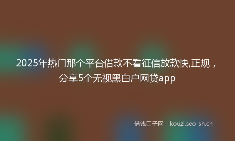 2025年热门那个平台借款不看征信放款快,正规，分享5个无视黑白户网贷app