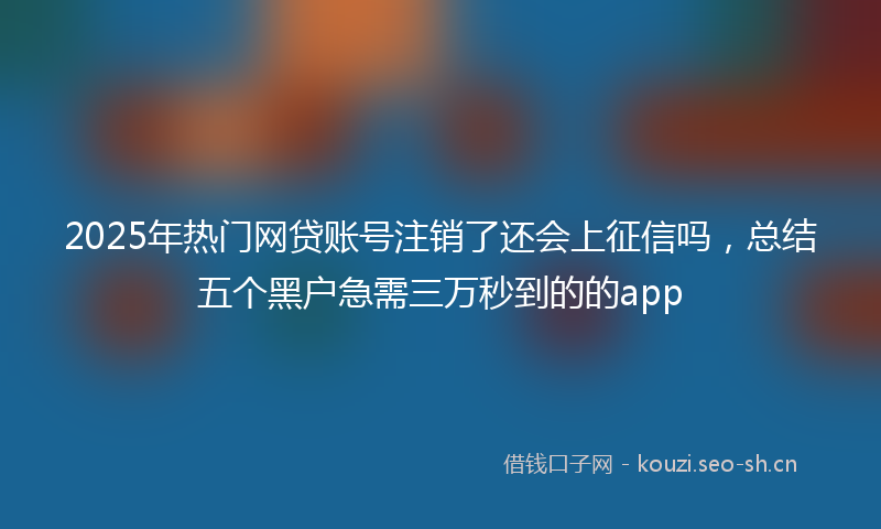 2025年热门网贷账号注销了还会上征信吗，总结五个黑户急需三万秒到的的app