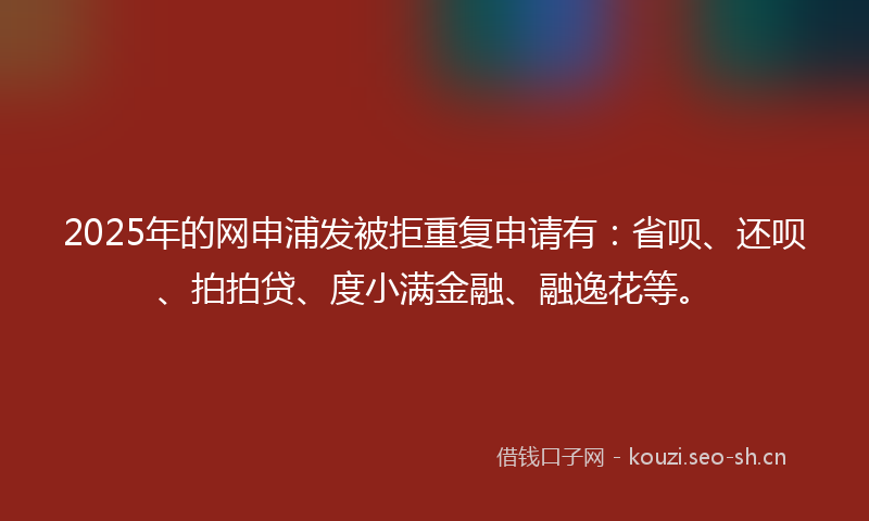 2025年的网申浦发被拒重复申请有：省呗、还呗、拍拍贷、度小满金融、融逸花等。