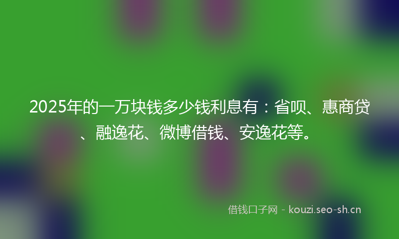 2025年的一万块钱多少钱利息有：省呗、惠商贷、融逸花、微博借钱、安逸花等。