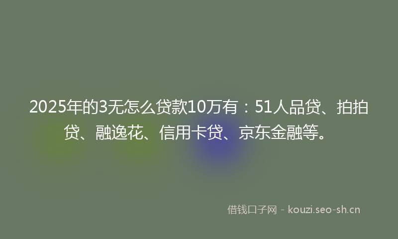 2025年的3无怎么贷款10万有：51人品贷、拍拍贷、融逸花、信用卡贷、京东金融等。