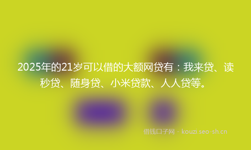 2025年的21岁可以借的大额网贷有：我来贷、读秒贷、随身贷、小米贷款、人人贷等。