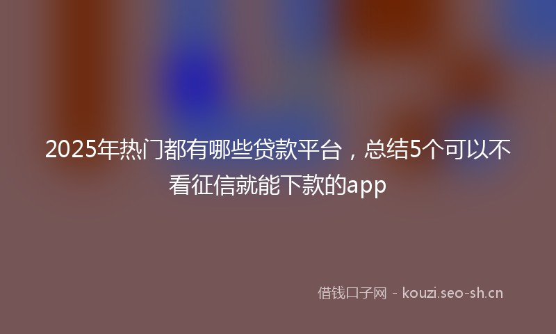 2025年热门都有哪些贷款平台，总结5个可以不看征信就能下款的app