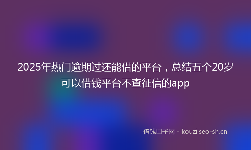 2025年热门逾期过还能借的平台，总结五个20岁可以借钱平台不查征信的app