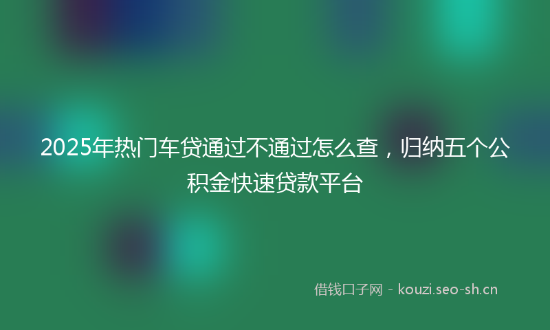 2025年热门车贷通过不通过怎么查，归纳五个公积金快速贷款平台