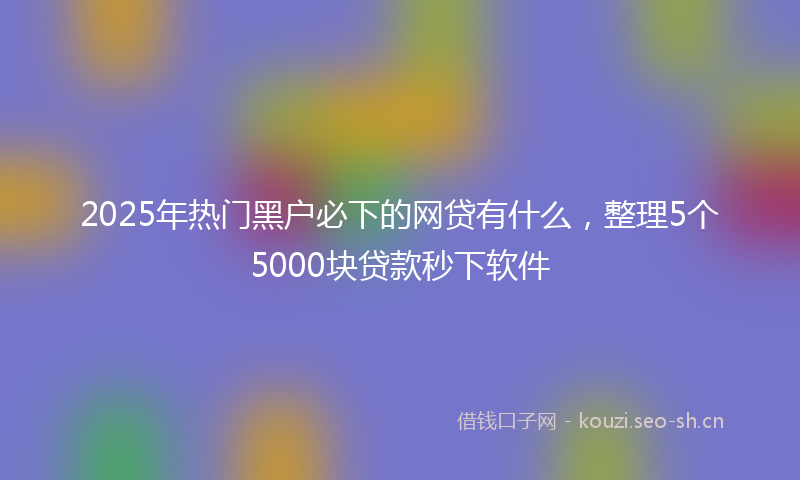 2025年热门黑户必下的网贷有什么，整理5个5000块贷款秒下软件