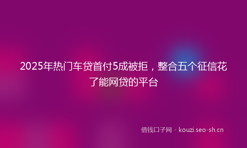 2025年热门车贷首付5成被拒，整合五个征信花了能网贷的平台
