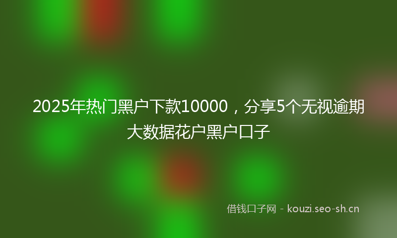2025年热门黑户下款10000，分享5个无视逾期大数据花户黑户口子