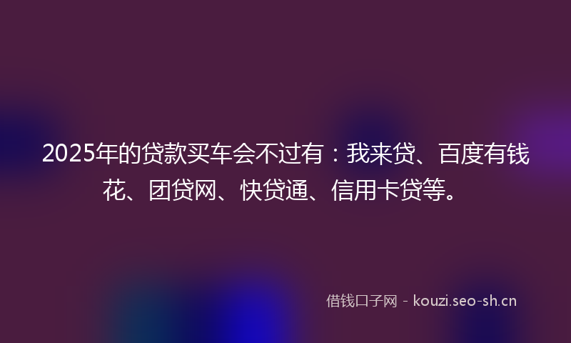 2025年的贷款买车会不过有：我来贷、百度有钱花、团贷网、快贷通、信用卡贷等。