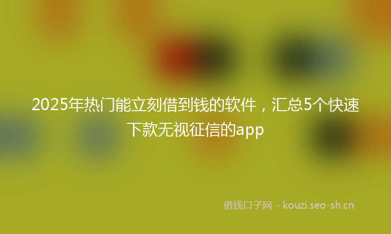 2025年热门能立刻借到钱的软件，汇总5个快速下款无视征信的app