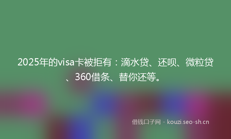 2025年的visa卡被拒有：滴水贷、还呗、微粒贷、360借条、替你还等。