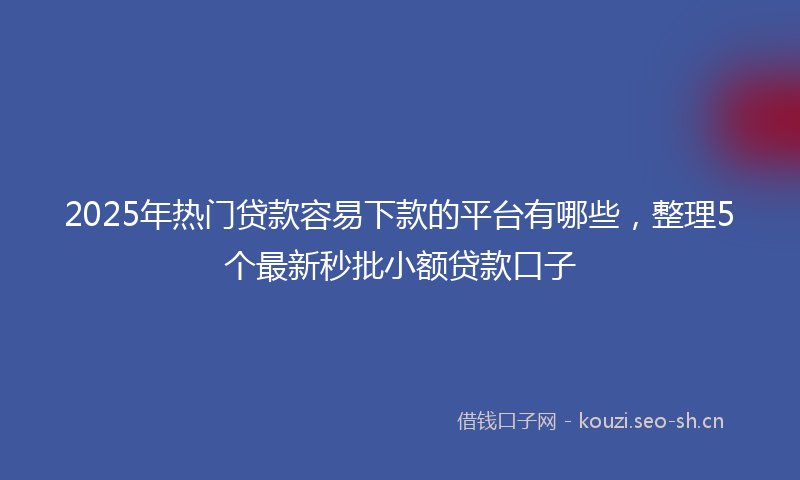 2025年热门贷款容易下款的平台有哪些,整理5个最新秒批小额贷款口子